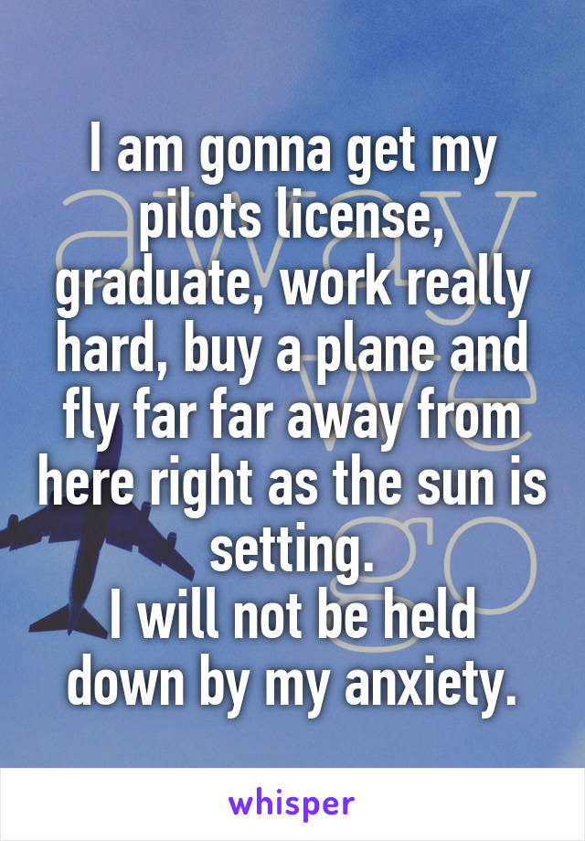 I am gonna get my pilots license, graduate, work really hard, buy a plane and fly far far away from here right as the sun is setting.
I will not be held down by my anxiety.