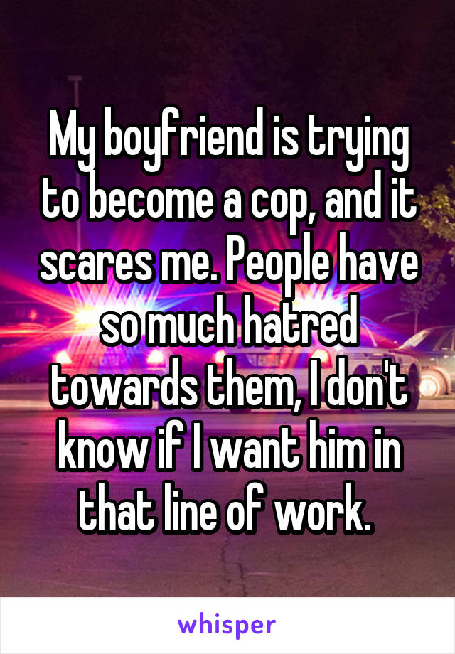 My boyfriend is trying to become a cop, and it scares me. People have so much hatred towards them, I don't know if I want him in that line of work. 