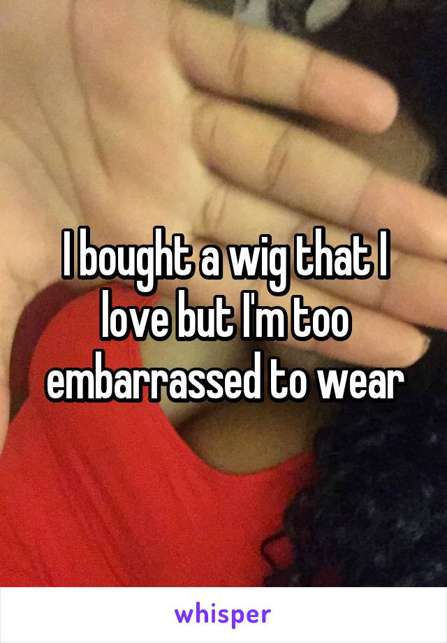 I bought a wig that I love but I'm too embarrassed to wear