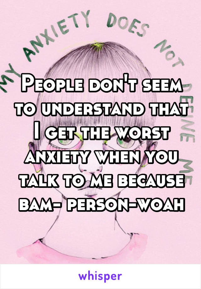 People don't seem to understand that I get the worst anxiety when you talk to me because bam- person-woah