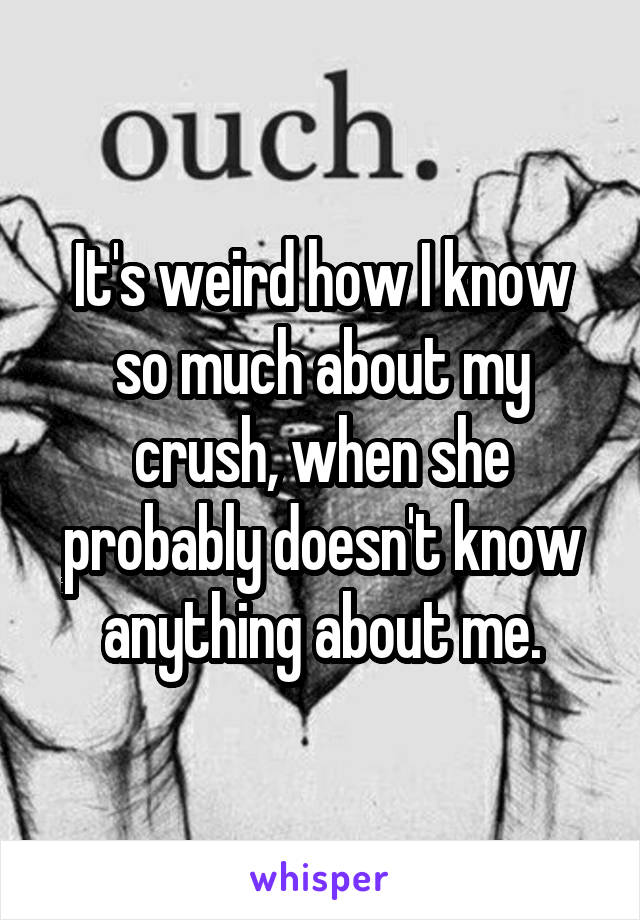 It's weird how I know so much about my crush, when she probably doesn't know anything about me.