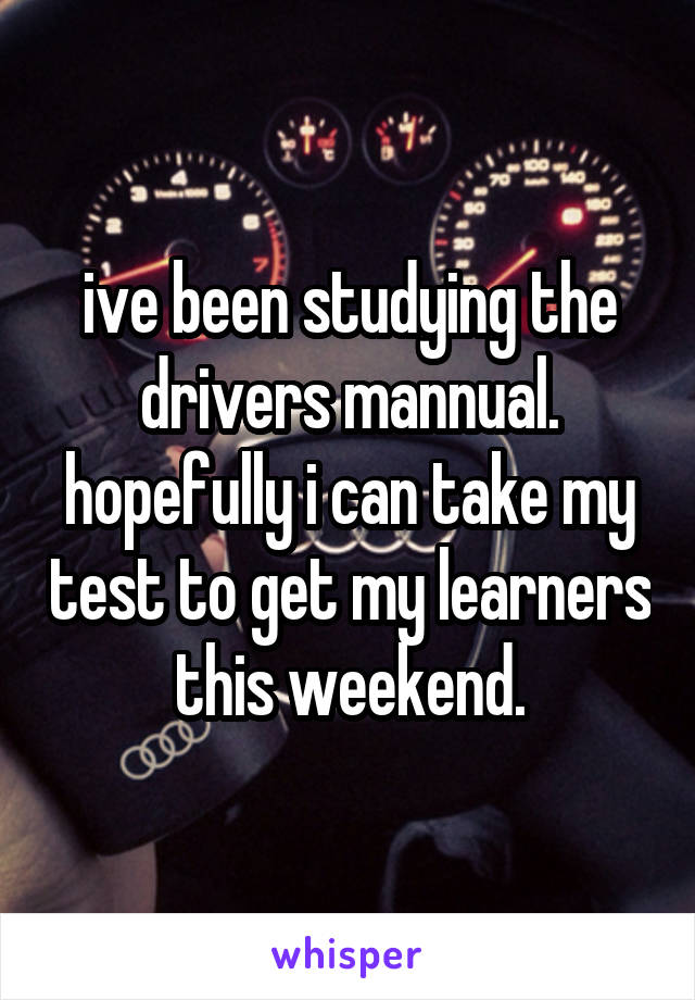 ive been studying the drivers mannual. hopefully i can take my test to get my learners this weekend.