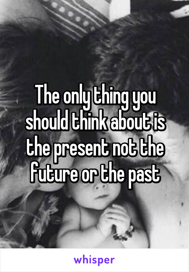 The only thing you should think about is the present not the future or the past