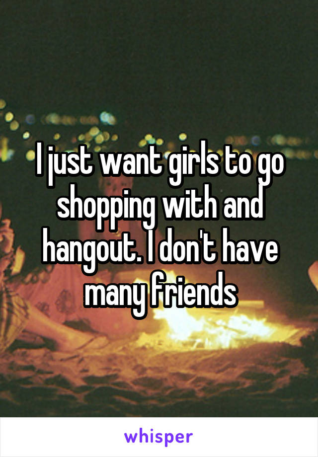 I just want girls to go shopping with and hangout. I don't have many friends