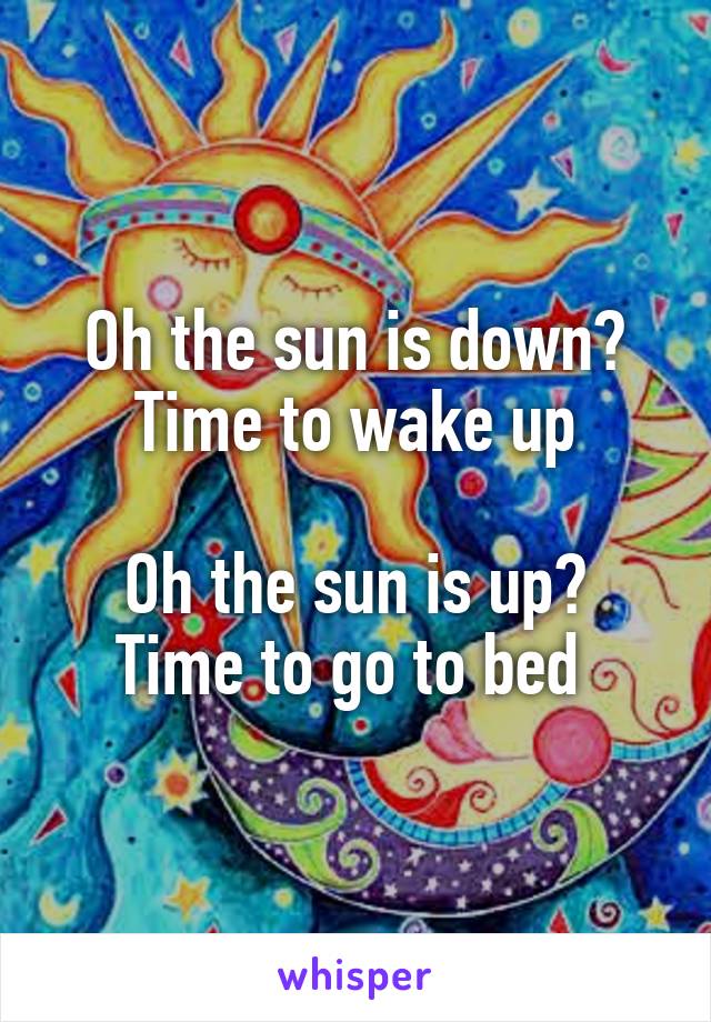 Oh the sun is down? Time to wake up

Oh the sun is up?
Time to go to bed 