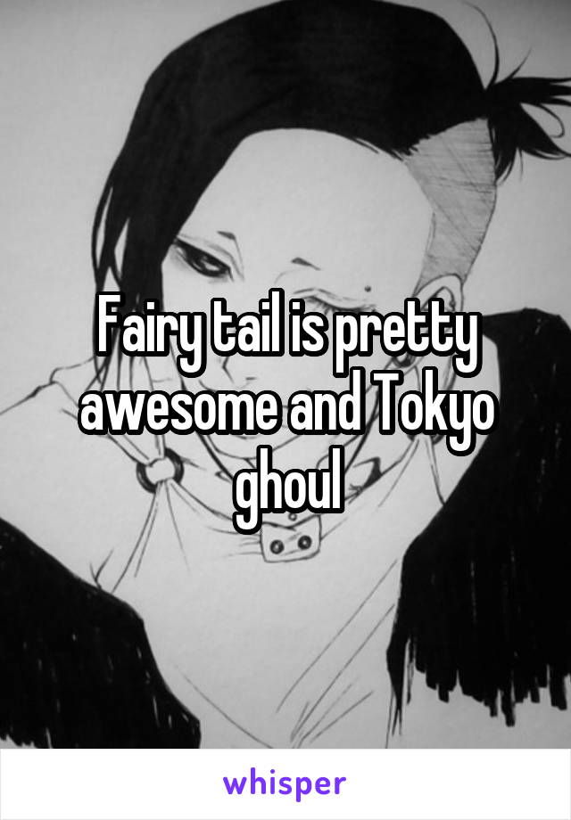 Fairy tail is pretty awesome and Tokyo ghoul