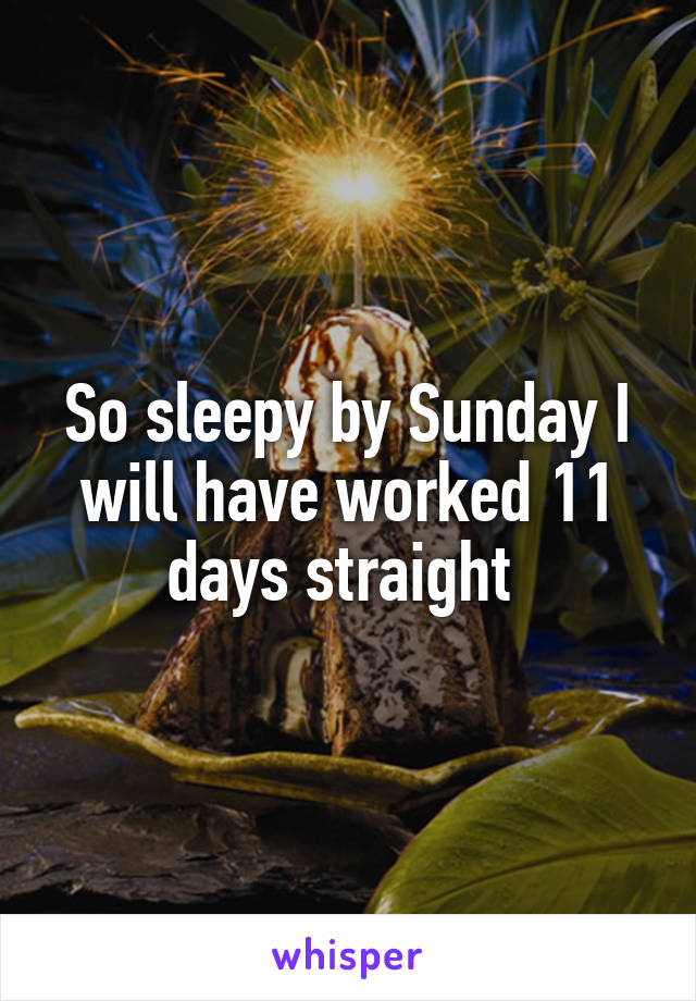 So sleepy by Sunday I will have worked 11 days straight 