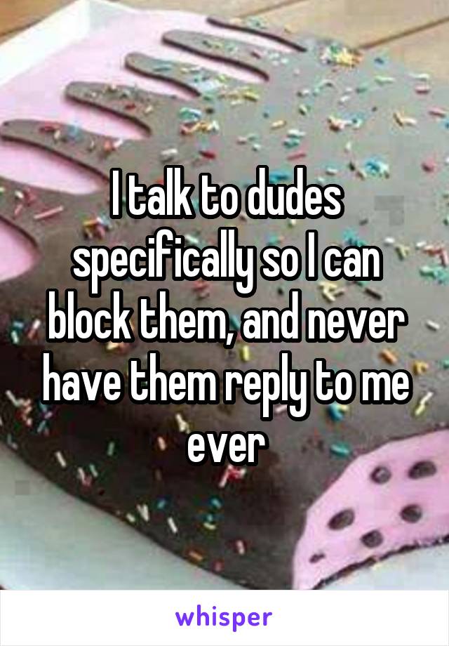 I talk to dudes specifically so I can block them, and never have them reply to me ever