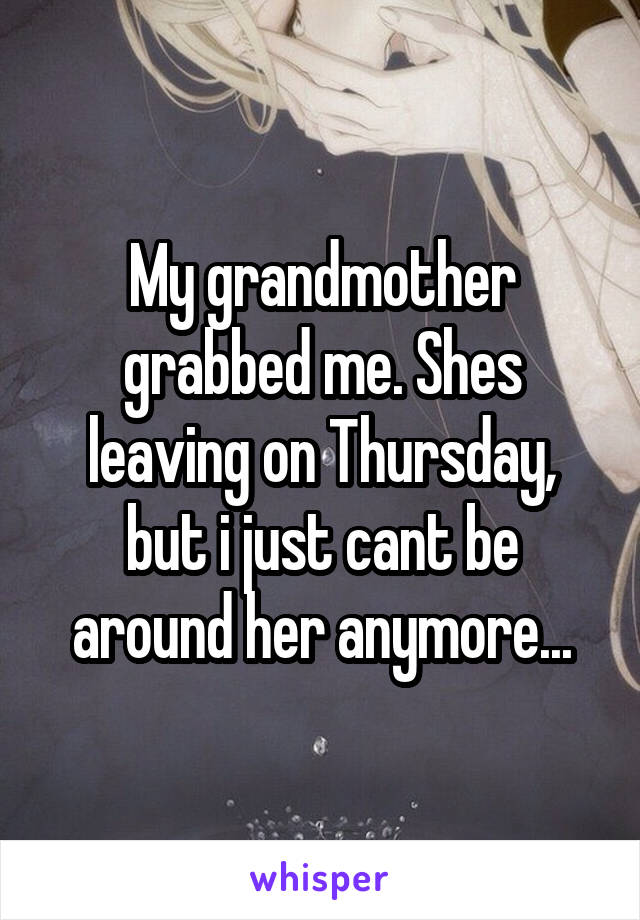 My grandmother grabbed me. Shes leaving on Thursday, but i just cant be around her anymore...