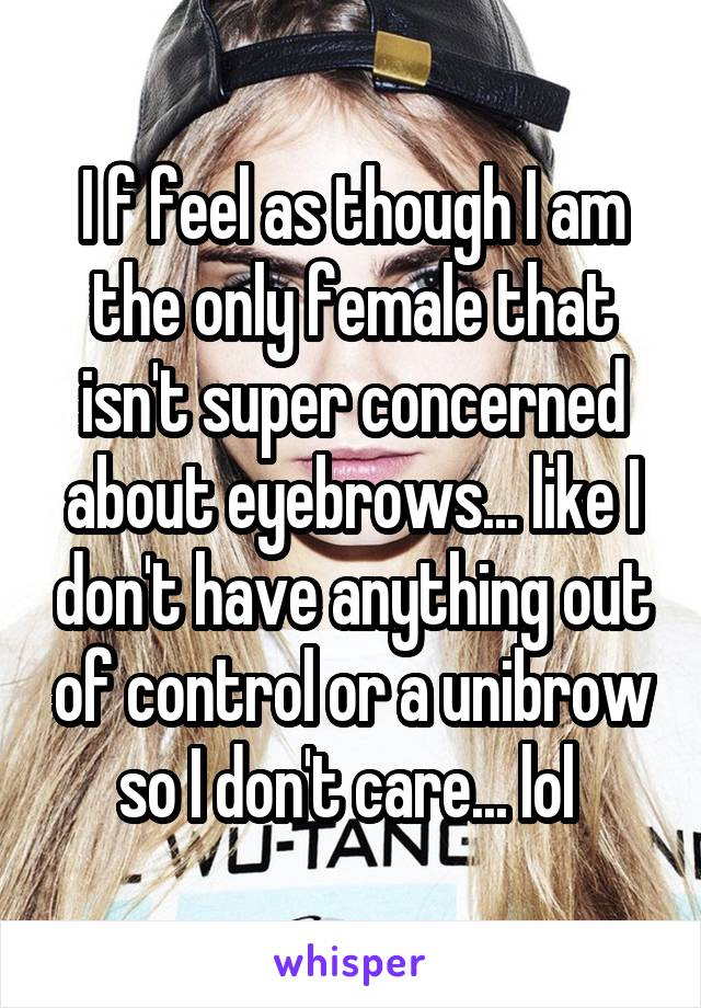 I f feel as though I am the only female that isn't super concerned about eyebrows... like I don't have anything out of control or a unibrow so I don't care... lol 