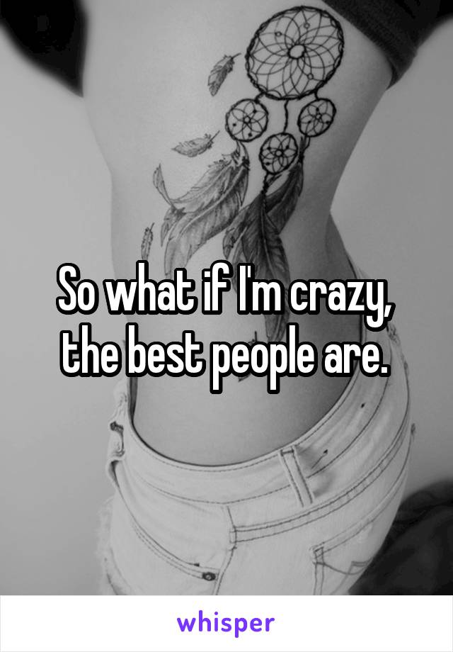 So what if I'm crazy,  the best people are. 