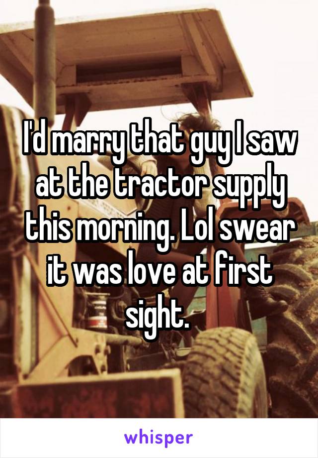 I'd marry that guy I saw at the tractor supply this morning. Lol swear it was love at first sight. 