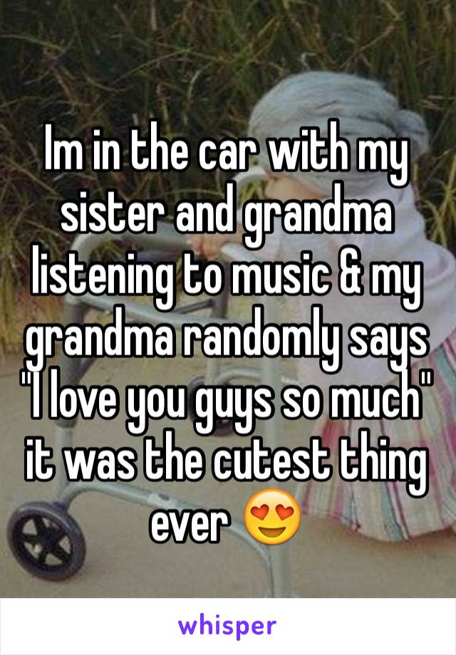 Im in the car with my sister and grandma listening to music & my grandma randomly says "I love you guys so much" it was the cutest thing ever 😍