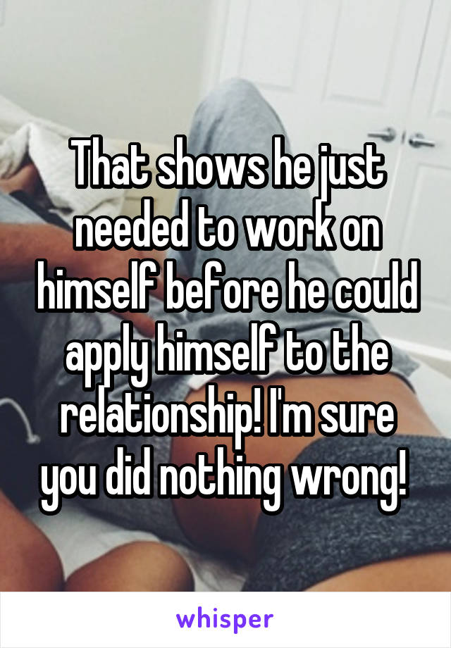 That shows he just needed to work on himself before he could apply himself to the relationship! I'm sure you did nothing wrong! 