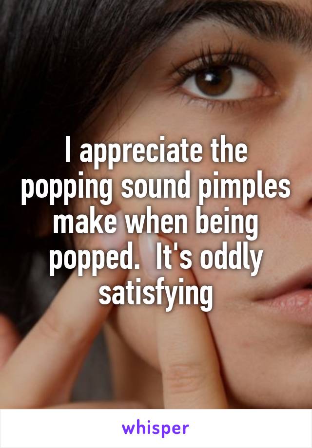 I appreciate the popping sound pimples make when being popped.  It's oddly satisfying