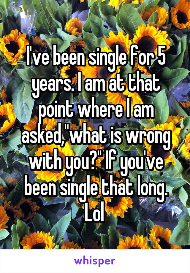 I've been single for 5 years. I am at that point where I am asked,"what is wrong with you?" If you've been single that long. Lol 