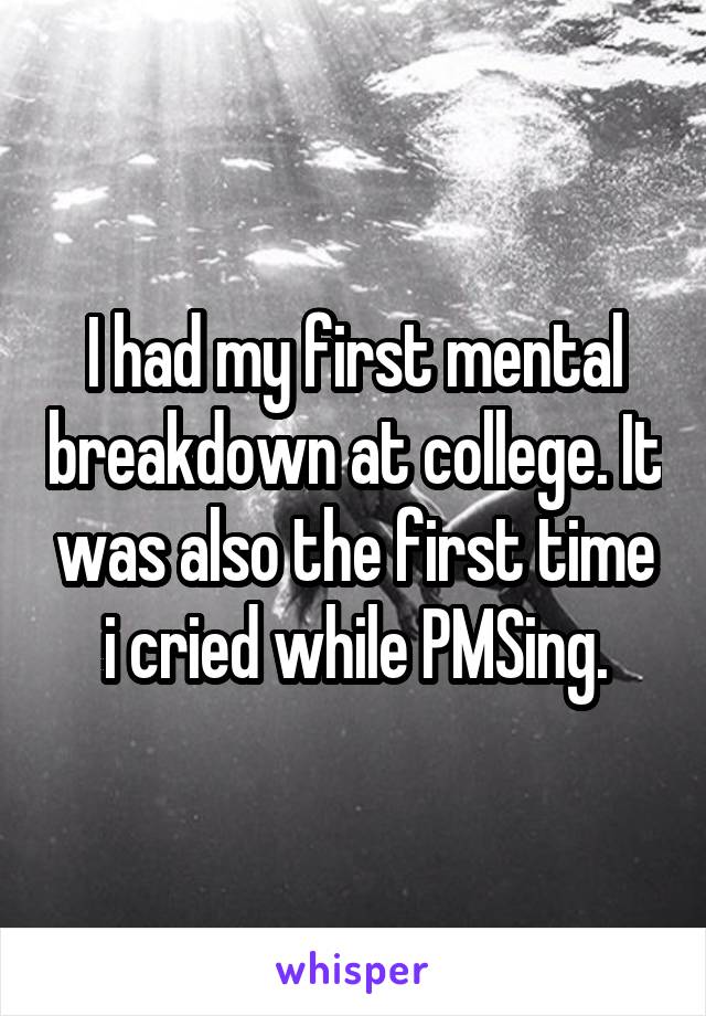 I had my first mental breakdown at college. It was also the first time i cried while PMSing.