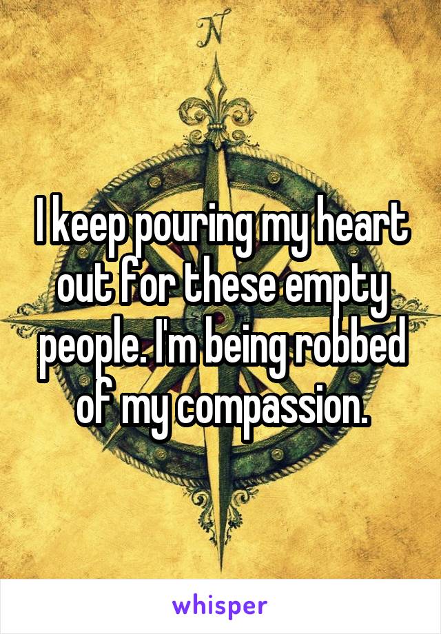 I keep pouring my heart out for these empty people. I'm being robbed of my compassion.