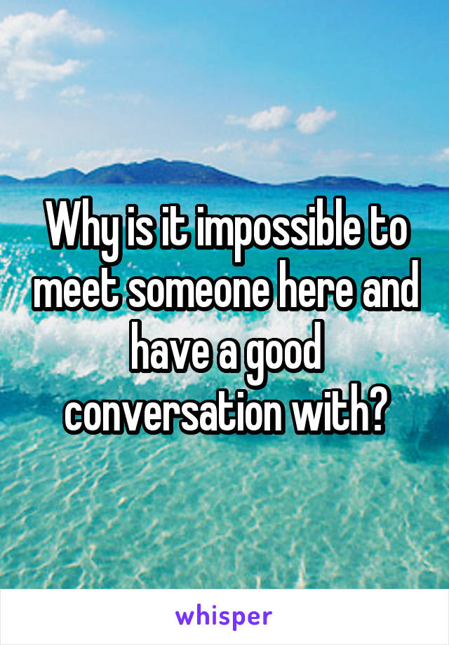 Why is it impossible to meet someone here and have a good conversation with?