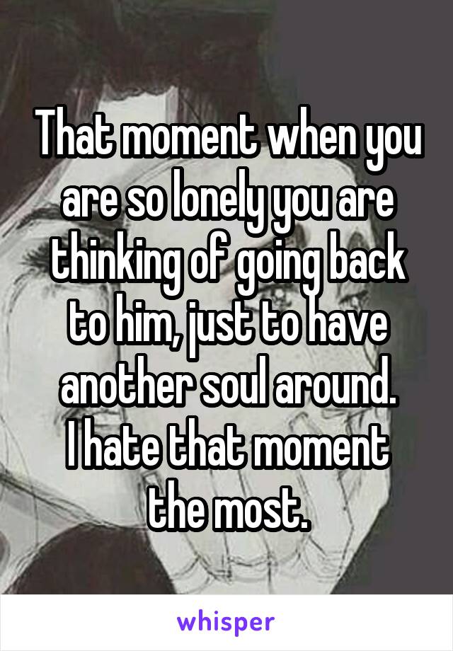 That moment when you are so lonely you are thinking of going back to him, just to have another soul around.
I hate that moment the most.