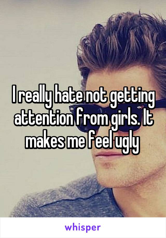 I really hate not getting attention from girls. It makes me feel ugly 