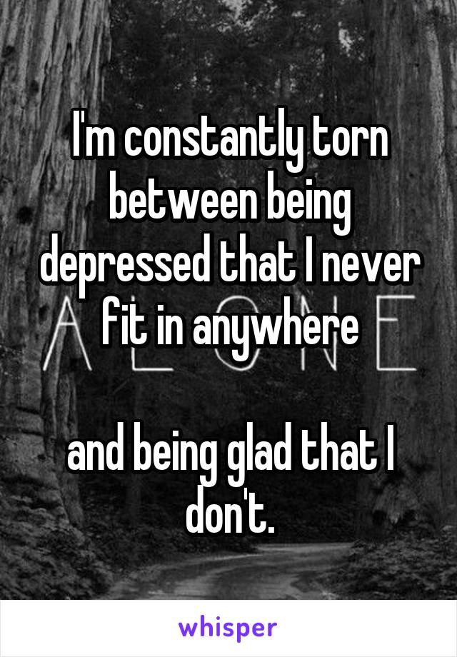 I'm constantly torn between being depressed that I never fit in anywhere

and being glad that I don't.