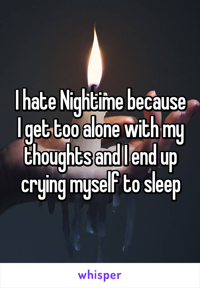 I hate Nightime because I get too alone with my thoughts and I end up crying myself to sleep