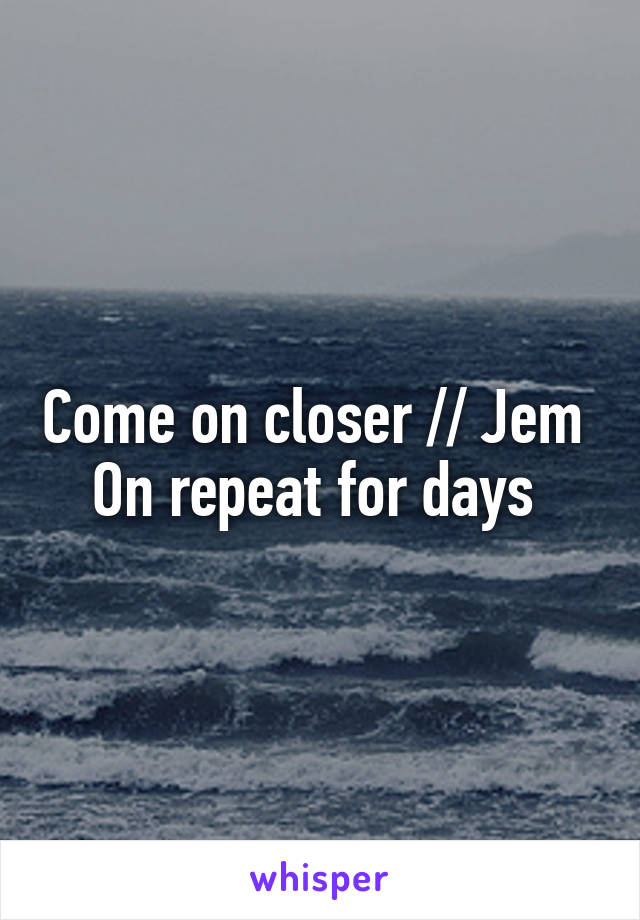 Come on closer // Jem 
On repeat for days 