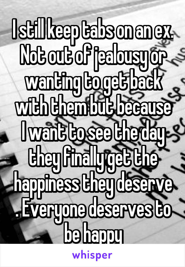 I still keep tabs on an ex. Not out of jealousy or wanting to get back with them but because I want to see the day they finally get the happiness they deserve . Everyone deserves to be happy