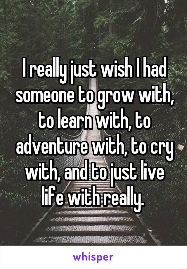 I really just wish I had someone to grow with, to learn with, to adventure with, to cry with, and to just live life with really. 