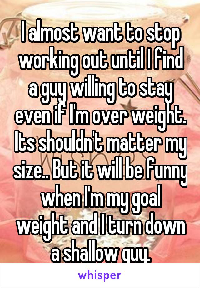 I almost want to stop working out until I find a guy willing to stay even if I'm over weight. Its shouldn't matter my size.. But it will be funny when I'm my goal weight and I turn down a shallow guy.
