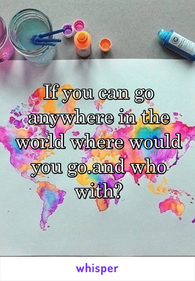 If you can go anywhere in the world where would you go.and who with?
