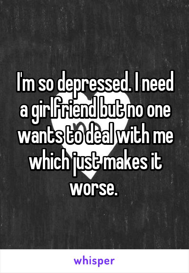 I'm so depressed. I need a girlfriend but no one wants to deal with me which just makes it worse. 