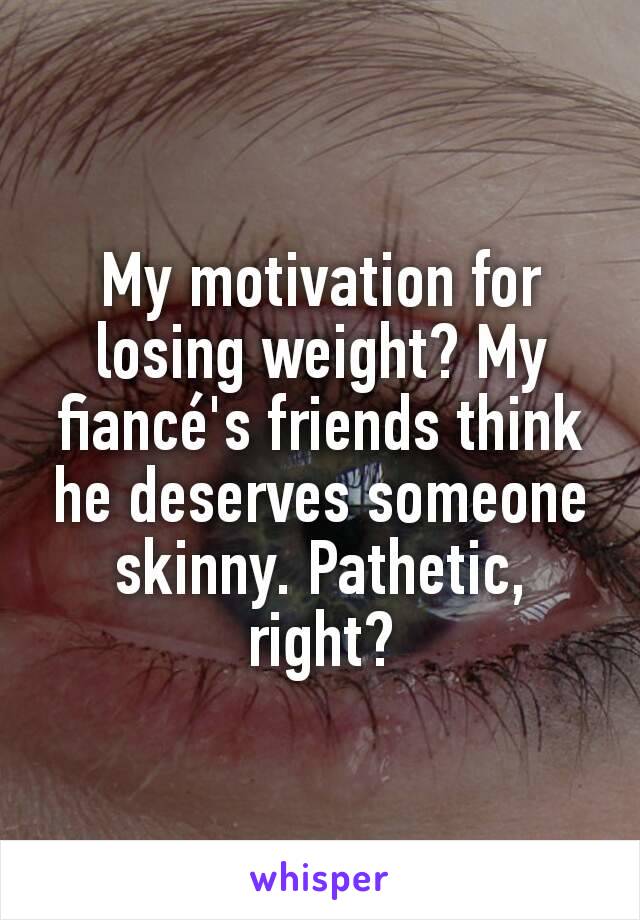 My motivation for losing weight? My fiancé's friends think he deserves someone skinny. Pathetic, right?