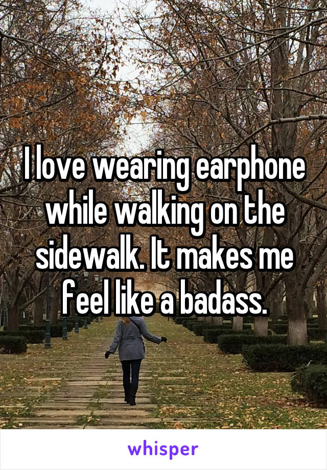 I love wearing earphone while walking on the sidewalk. It makes me feel like a badass.