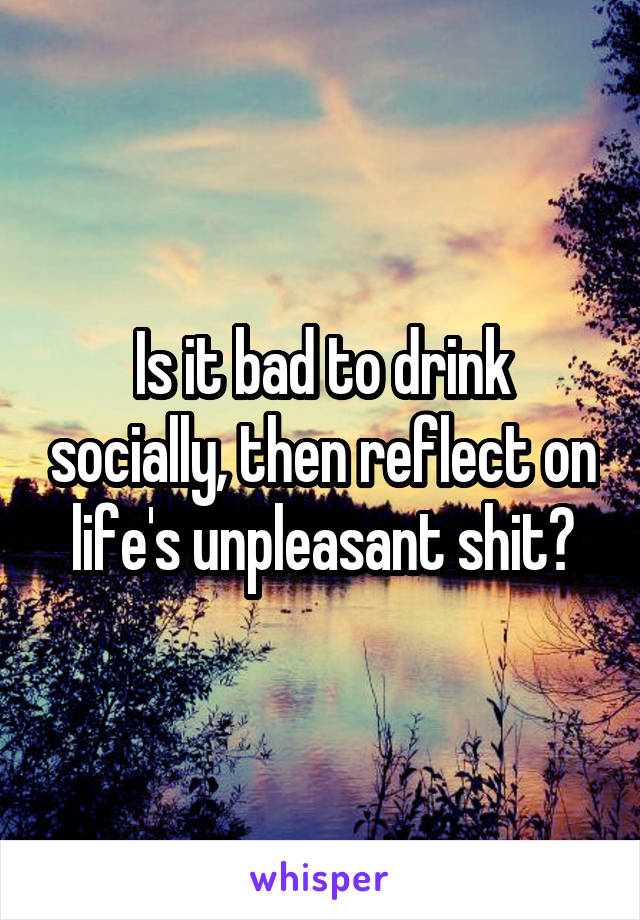 Is it bad to drink socially, then reflect on life's unpleasant shit?