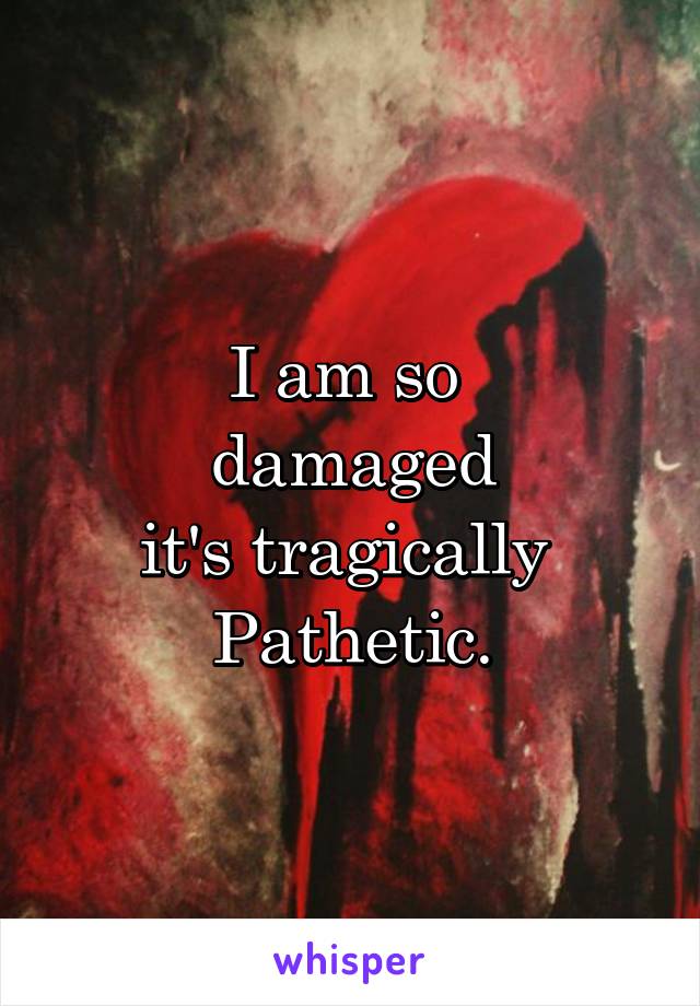 I am so 
damaged
it's tragically 
Pathetic.