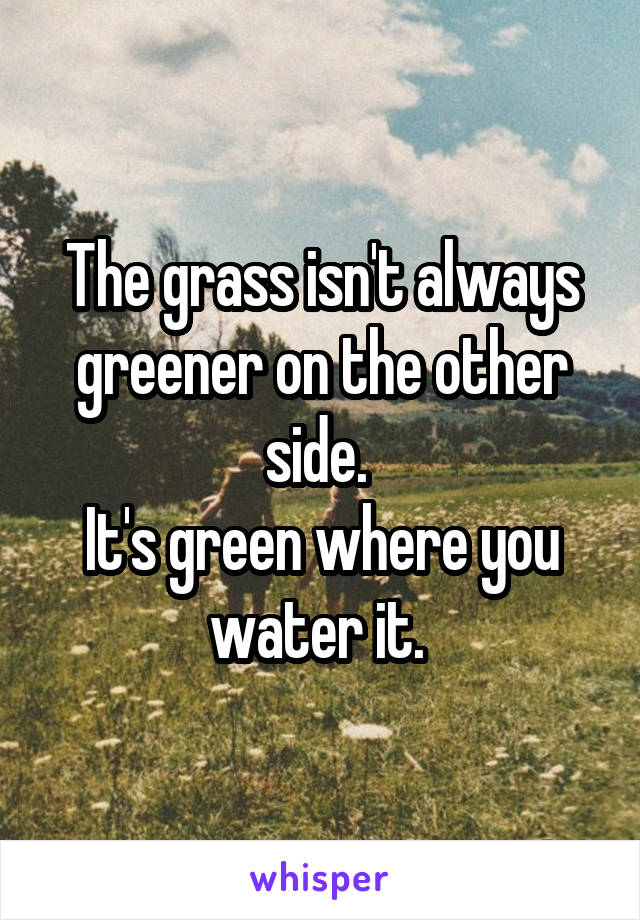 The grass isn't always greener on the other side. 
It's green where you water it. 