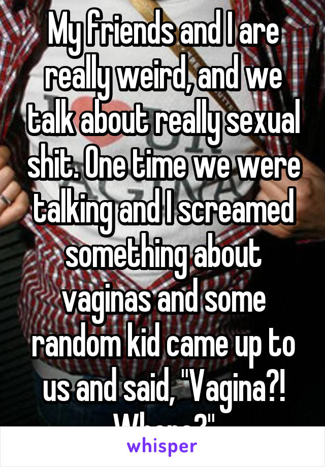 My friends and I are really weird, and we talk about really sexual shit. One time we were talking and I screamed something about vaginas and some random kid came up to us and said, "Vagina?! Where?"