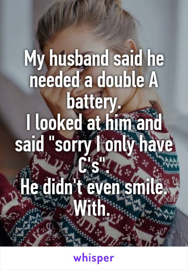 My husband said he needed a double A battery.
I looked at him and said "sorry I only have C's".
He didn't even smile. With. 