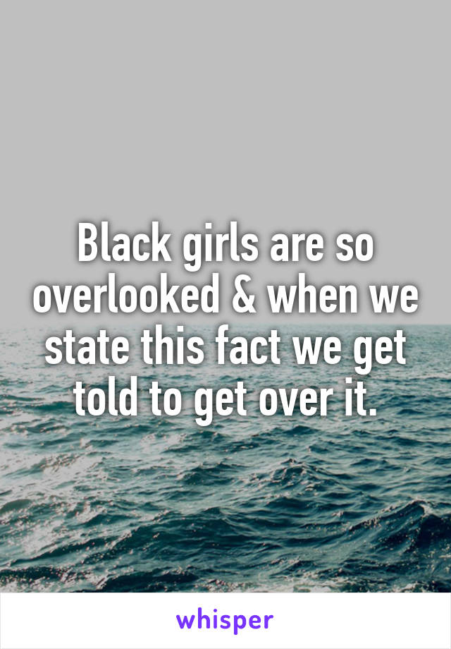 Black girls are so overlooked & when we state this fact we get told to get over it.