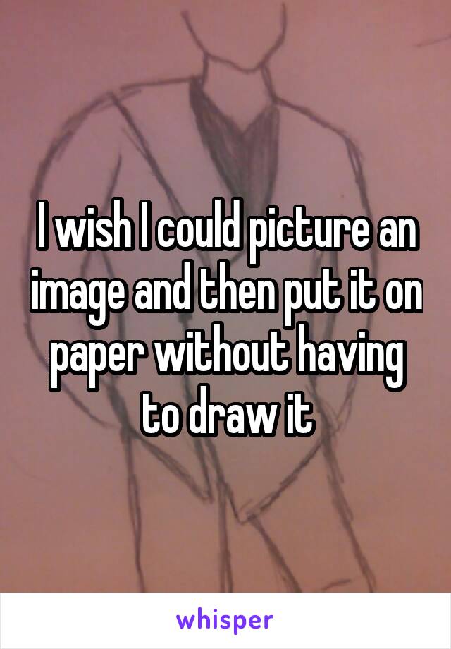 I wish I could picture an image and then put it on paper without having to draw it