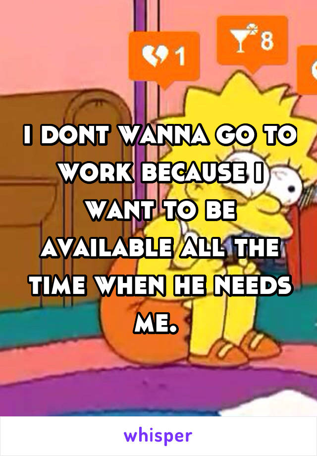 i dont wanna go to work because i want to be available all the time when he needs me. 
