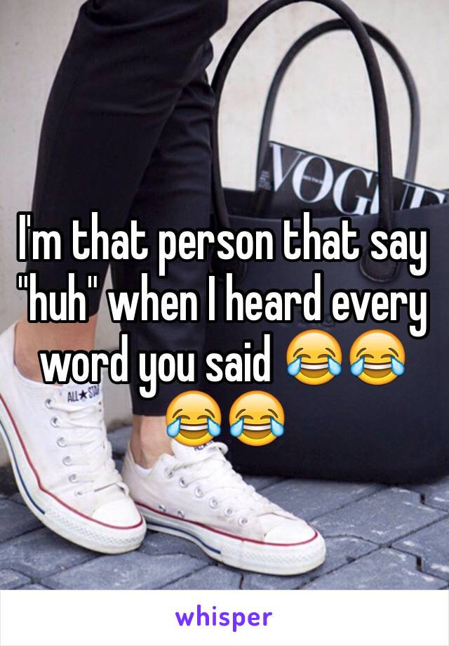 I'm that person that say "huh" when I heard every word you said 😂😂😂😂