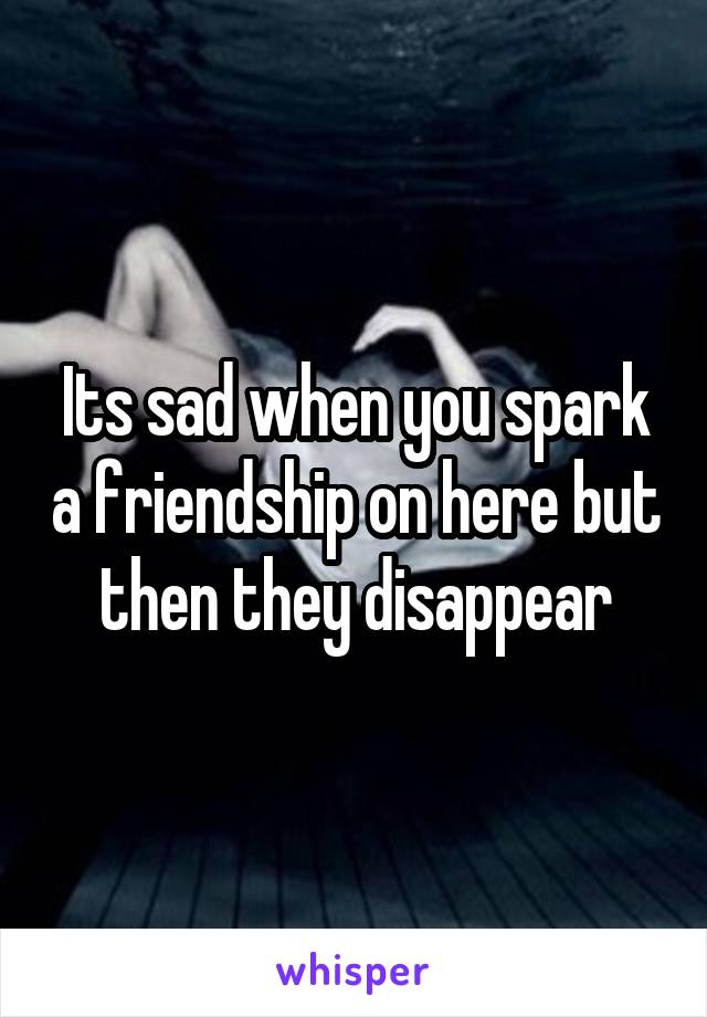 Its sad when you spark a friendship on here but then they disappear