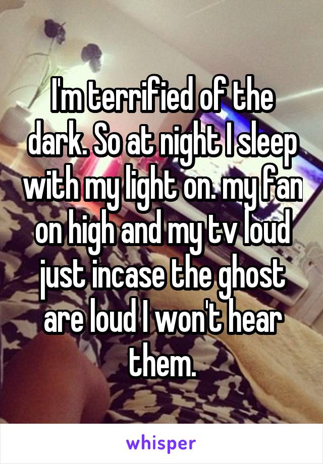 I'm terrified of the dark. So at night I sleep with my light on. my fan on high and my tv loud just incase the ghost are loud I won't hear them.