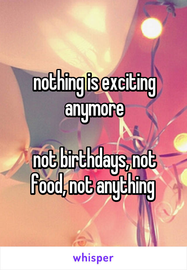 nothing is exciting anymore

not birthdays, not food, not anything 