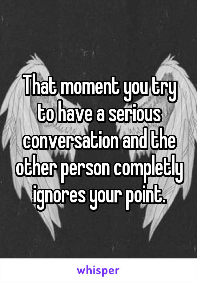 That moment you try to have a serious conversation and the other person completly ignores your point.