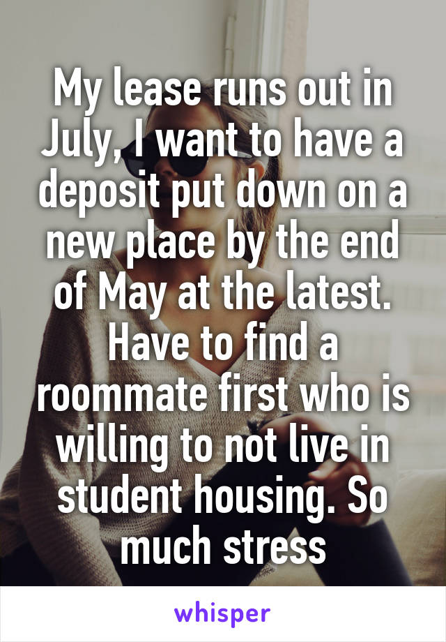 My lease runs out in July, I want to have a deposit put down on a new place by the end of May at the latest. Have to find a roommate first who is willing to not live in student housing. So much stress
