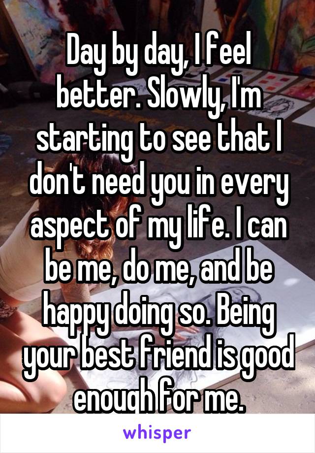 Day by day, I feel better. Slowly, I'm starting to see that I don't need you in every aspect of my life. I can be me, do me, and be happy doing so. Being your best friend is good enough for me.